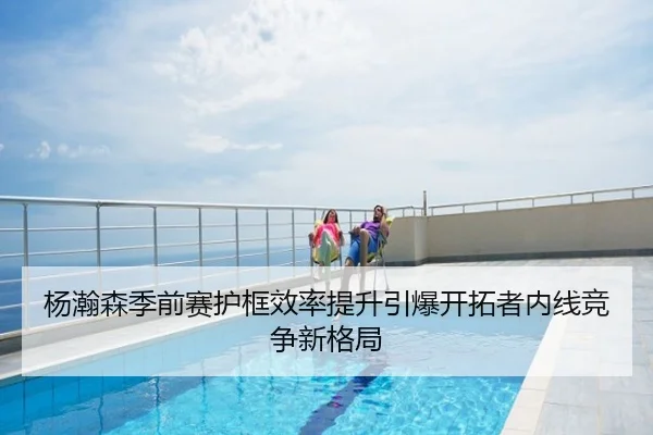 杨瀚森季前赛护框效率提升引爆开拓者内线竞争新格局